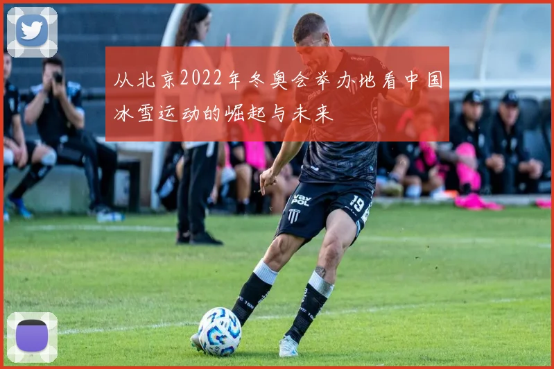 从北京2022年冬奥会举办地看中国冰雪运动的崛起与未来